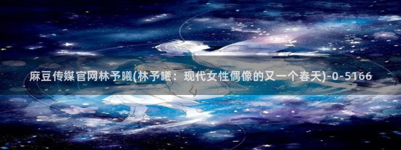 麻豆影视专题：麻豆传媒官网林予曦(林予曦：现代女性偶像的又一个春天)